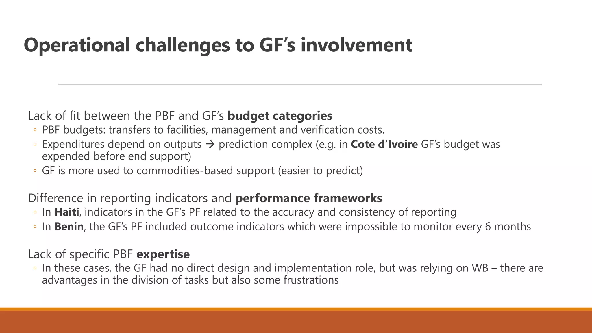 Operational challenges to GF’s involvement
Lack of fit between the PBF and GF’s budget categories
◦ PBF budgets: transfers to facilities, management and verification costs.
◦ Expenditures depend on outputs  prediction complex (e.g. in Cote d’Ivoire GF’s budget was
expended before end support)
◦ GF is more used to commodities-based support (easier to predict)
Difference in reporting indicators and performance frameworks
◦ In Haiti, indicators in the GF’s PF related to the accuracy and consistency of reporting
◦ In Benin, the GF’s PF included outcome indicators which were impossible to monitor every 6 months
Lack of specific PBF expertise
◦ In these cases, the GF had no direct design and implementation role, but was relying on WB – there are
advantages in the division of tasks but also some frustrations
 
