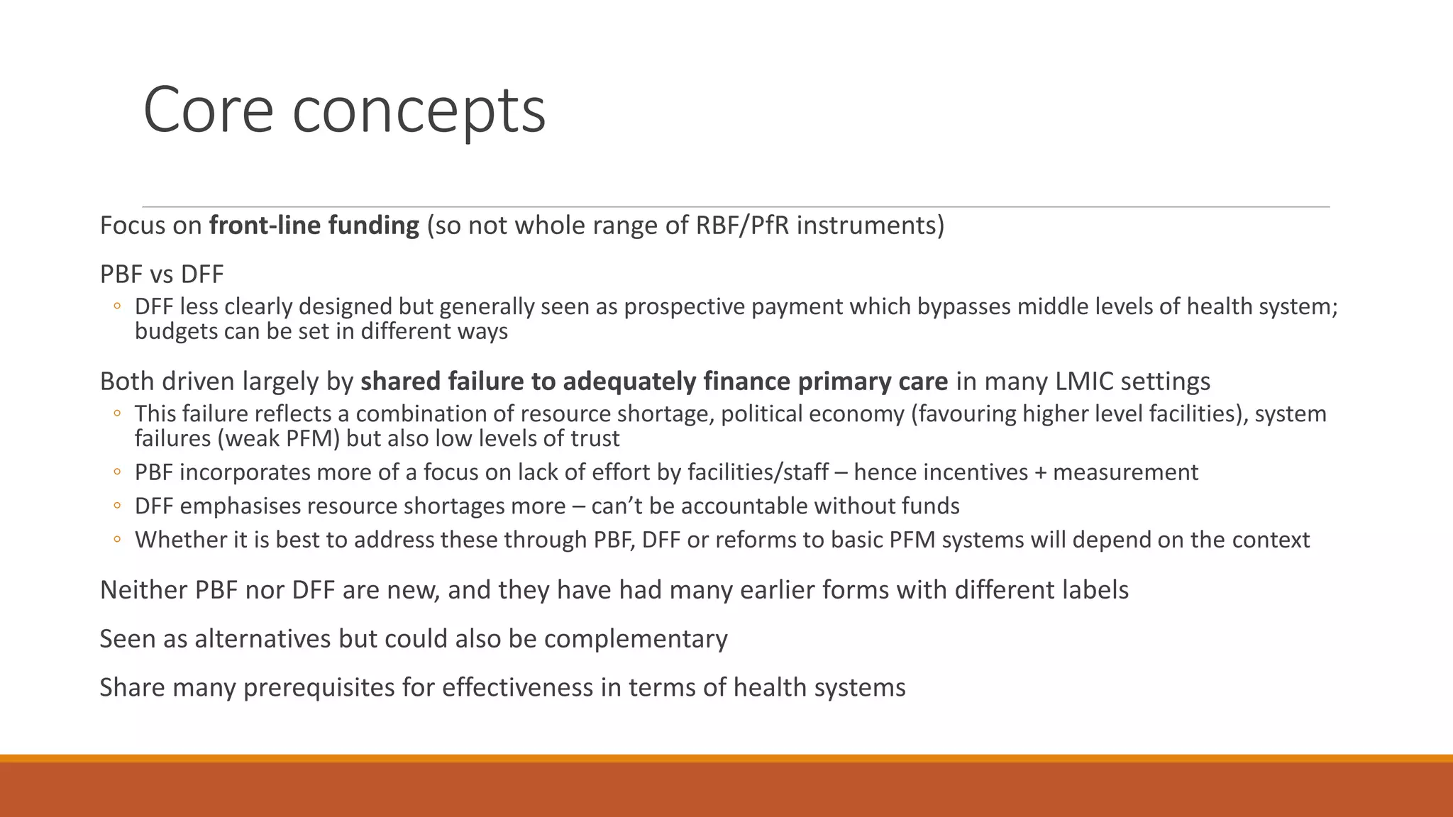 Core concepts
Focus on front-line funding (so not whole range of RBF/PfR instruments)
PBF vs DFF
◦ DFF less clearly designed but generally seen as prospective payment which bypasses middle levels of health system;
budgets can be set in different ways
Both driven largely by shared failure to adequately finance primary care in many LMIC settings
◦ This failure reflects a combination of resource shortage, political economy (favouring higher level facilities), system
failures (weak PFM) but also low levels of trust
◦ PBF incorporates more of a focus on lack of effort by facilities/staff – hence incentives + measurement
◦ DFF emphasises resource shortages more – can’t be accountable without funds
◦ Whether it is best to address these through PBF, DFF or reforms to basic PFM systems will depend on the context
Neither PBF nor DFF are new, and they have had many earlier forms with different labels
Seen as alternatives but could also be complementary
Share many prerequisites for effectiveness in terms of health systems
 