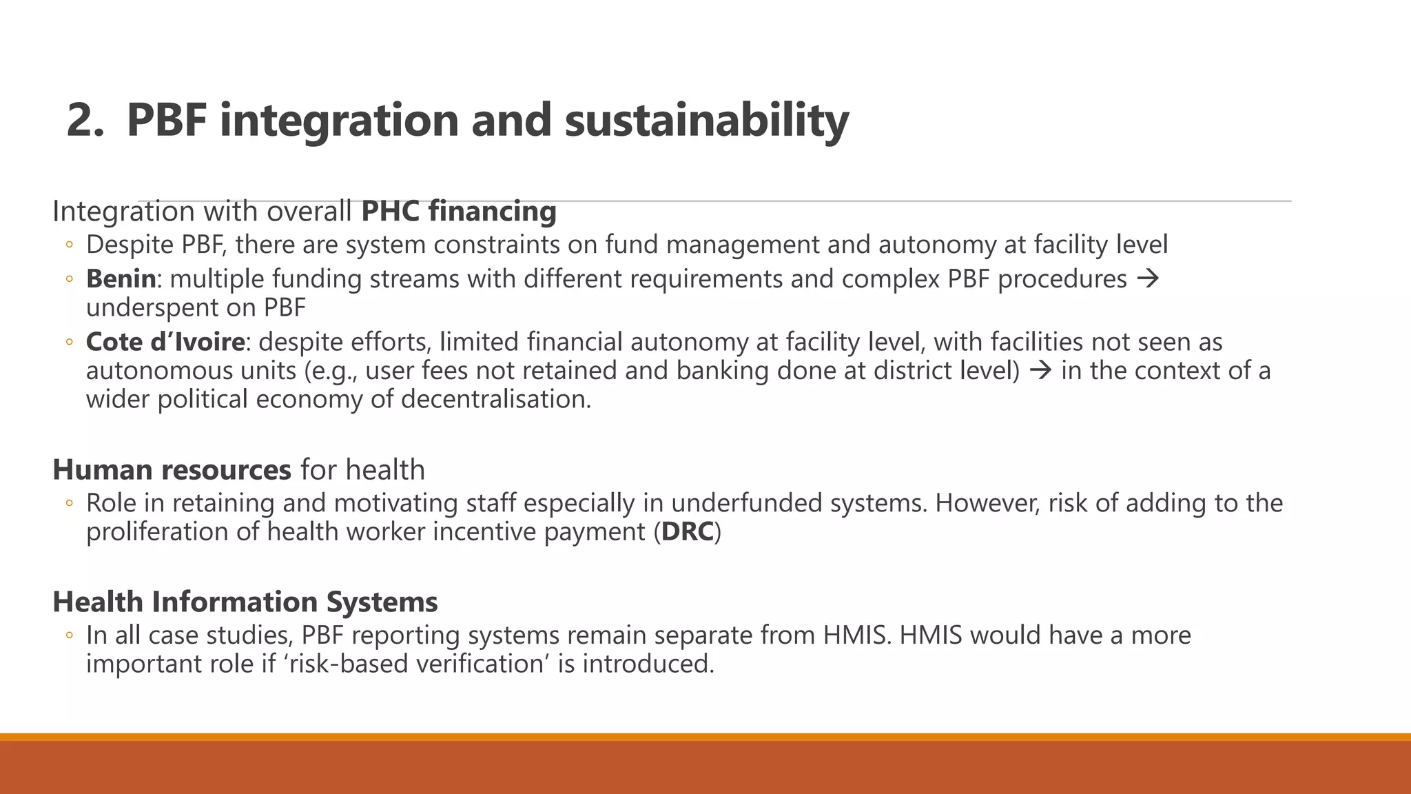 2. PBF integration and sustainability
Integration with overall PHC financing
◦ Despite PBF, there are system constraints on fund management and autonomy at facility level
◦ Benin: multiple funding streams with different requirements and complex PBF procedures 
underspent on PBF
◦ Cote d’Ivoire: despite efforts, limited financial autonomy at facility level, with facilities not seen as
autonomous units (e.g., user fees not retained and banking done at district level)  in the context of a
wider political economy of decentralisation.
Human resources for health
◦ Role in retaining and motivating staff especially in underfunded systems. However, risk of adding to the
proliferation of health worker incentive payment (DRC)
Health Information Systems
◦ In all case studies, PBF reporting systems remain separate from HMIS. HMIS would have a more
important role if ‘risk-based verification’ is introduced.
 