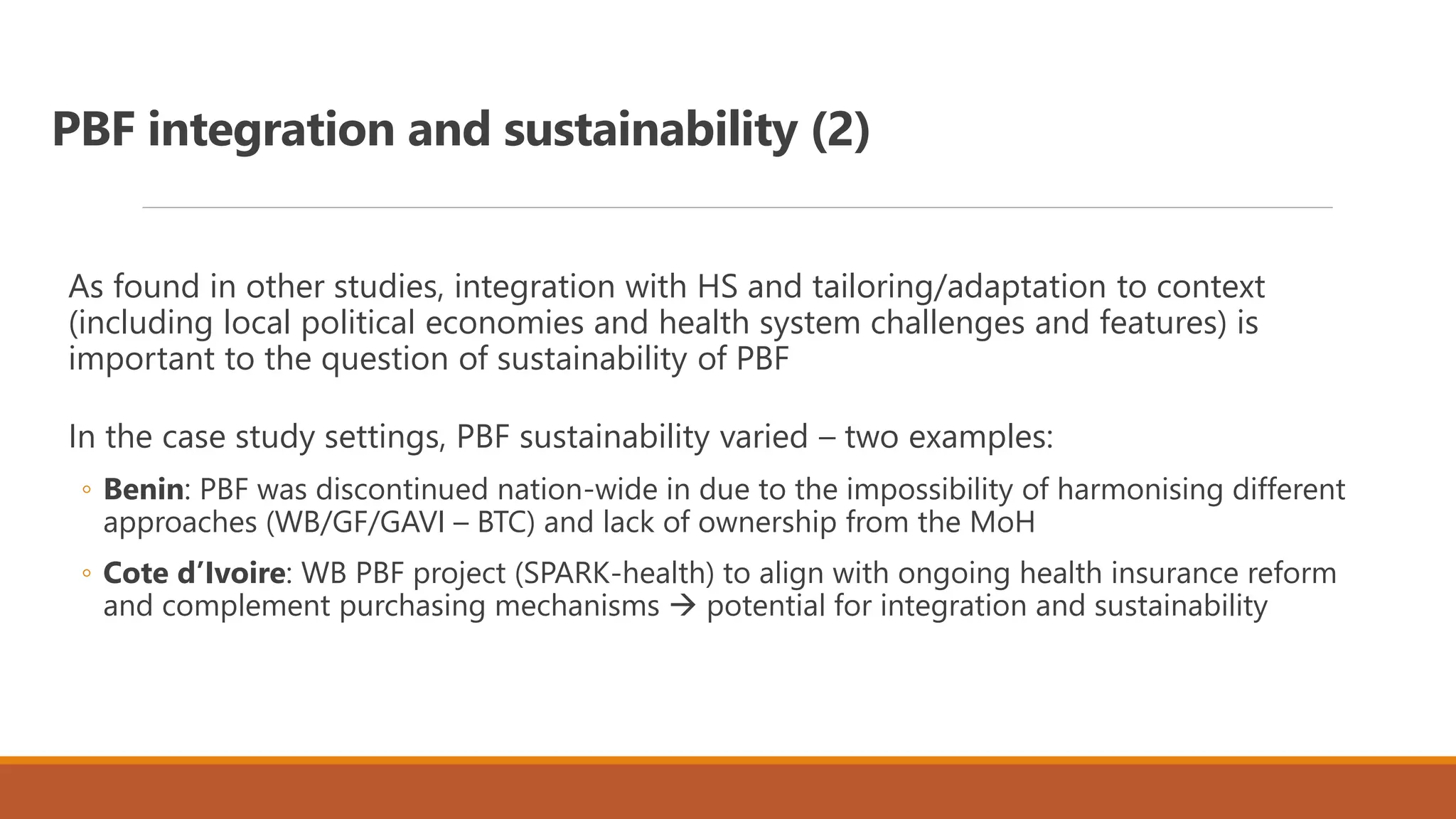 PBF integration and sustainability (2)
As found in other studies, integration with HS and tailoring/adaptation to context
(including local political economies and health system challenges and features) is
important to the question of sustainability of PBF
In the case study settings, PBF sustainability varied – two examples:
◦ Benin: PBF was discontinued nation-wide in due to the impossibility of harmonising different
approaches (WB/GF/GAVI – BTC) and lack of ownership from the MoH
◦ Cote d’Ivoire: WB PBF project (SPARK-health) to align with ongoing health insurance reform
and complement purchasing mechanisms  potential for integration and sustainability
 