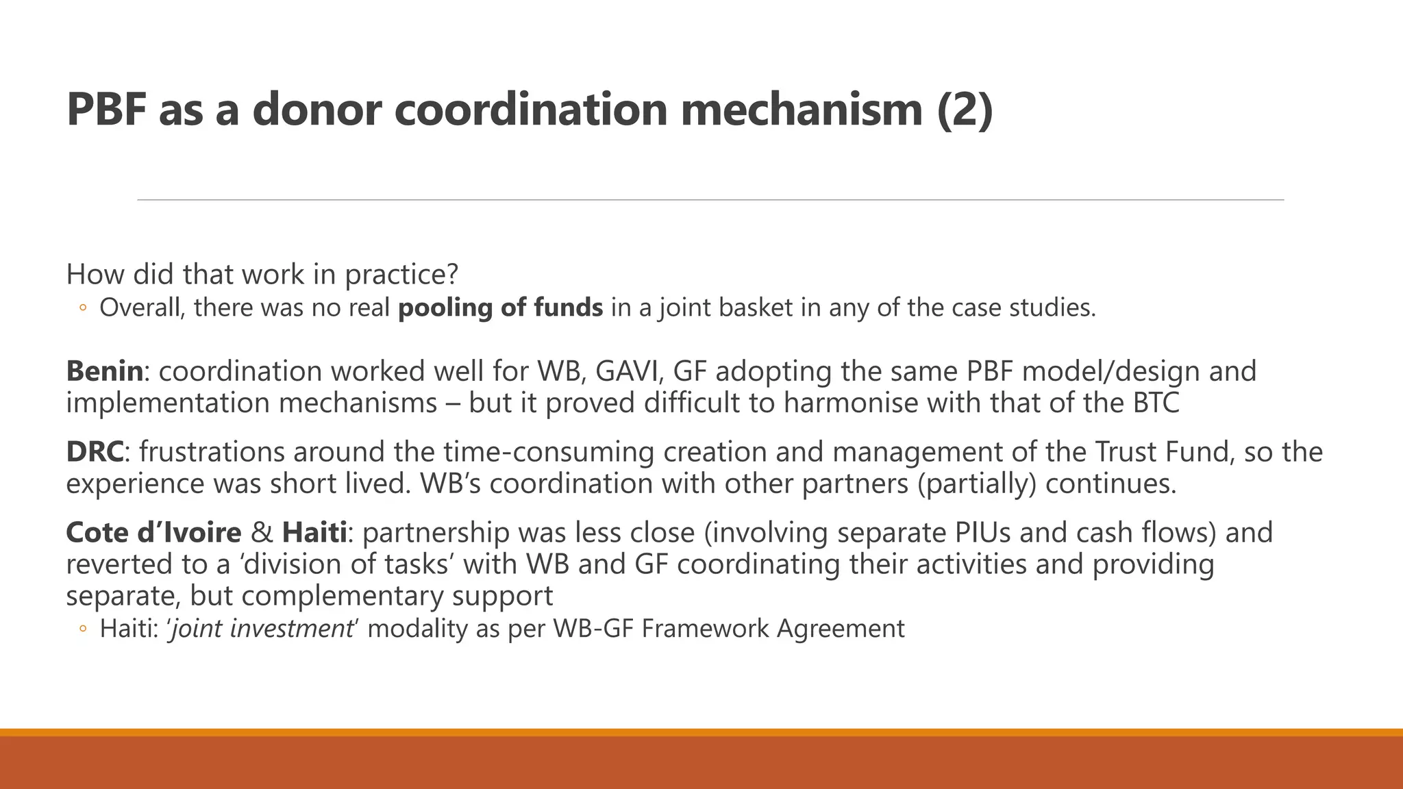 PBF as a donor coordination mechanism (2)
How did that work in practice?
◦ Overall, there was no real pooling of funds in a joint basket in any of the case studies.
Benin: coordination worked well for WB, GAVI, GF adopting the same PBF model/design and
implementation mechanisms – but it proved difficult to harmonise with that of the BTC
DRC: frustrations around the time-consuming creation and management of the Trust Fund, so the
experience was short lived. WB’s coordination with other partners (partially) continues.
Cote d’Ivoire & Haiti: partnership was less close (involving separate PIUs and cash flows) and
reverted to a ‘division of tasks’ with WB and GF coordinating their activities and providing
separate, but complementary support
◦ Haiti: ‘joint investment’ modality as per WB-GF Framework Agreement
 