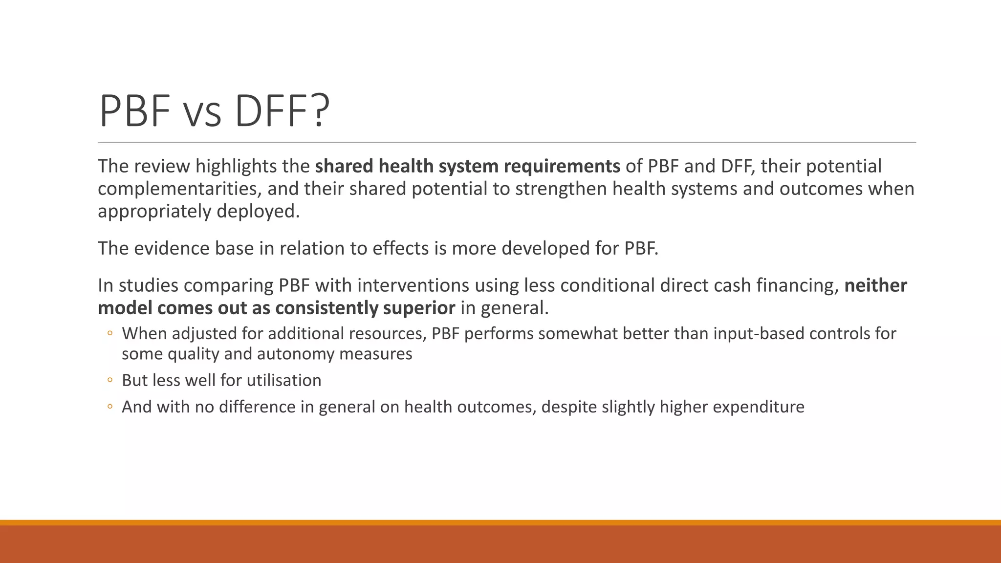 PBF vs DFF?
The review highlights the shared health system requirements of PBF and DFF, their potential
complementarities, and their shared potential to strengthen health systems and outcomes when
appropriately deployed.
The evidence base in relation to effects is more developed for PBF.
In studies comparing PBF with interventions using less conditional direct cash financing, neither
model comes out as consistently superior in general.
◦ When adjusted for additional resources, PBF performs somewhat better than input-based controls for
some quality and autonomy measures
◦ But less well for utilisation
◦ And with no difference in general on health outcomes, despite slightly higher expenditure
 