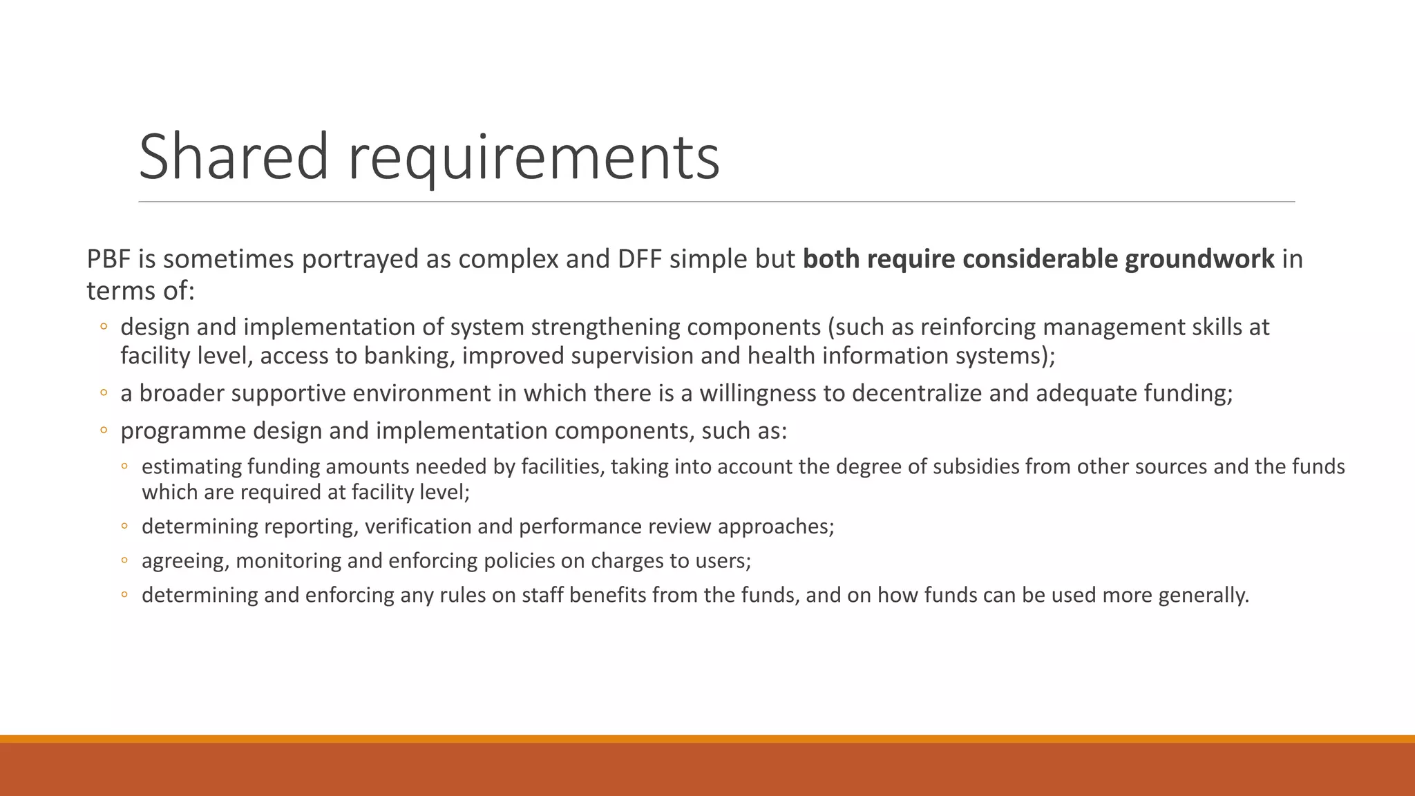 Shared requirements
PBF is sometimes portrayed as complex and DFF simple but both require considerable groundwork in
terms of:
◦ design and implementation of system strengthening components (such as reinforcing management skills at
facility level, access to banking, improved supervision and health information systems);
◦ a broader supportive environment in which there is a willingness to decentralize and adequate funding;
◦ programme design and implementation components, such as:
◦ estimating funding amounts needed by facilities, taking into account the degree of subsidies from other sources and the funds
which are required at facility level;
◦ determining reporting, verification and performance review approaches;
◦ agreeing, monitoring and enforcing policies on charges to users;
◦ determining and enforcing any rules on staff benefits from the funds, and on how funds can be used more generally.
 