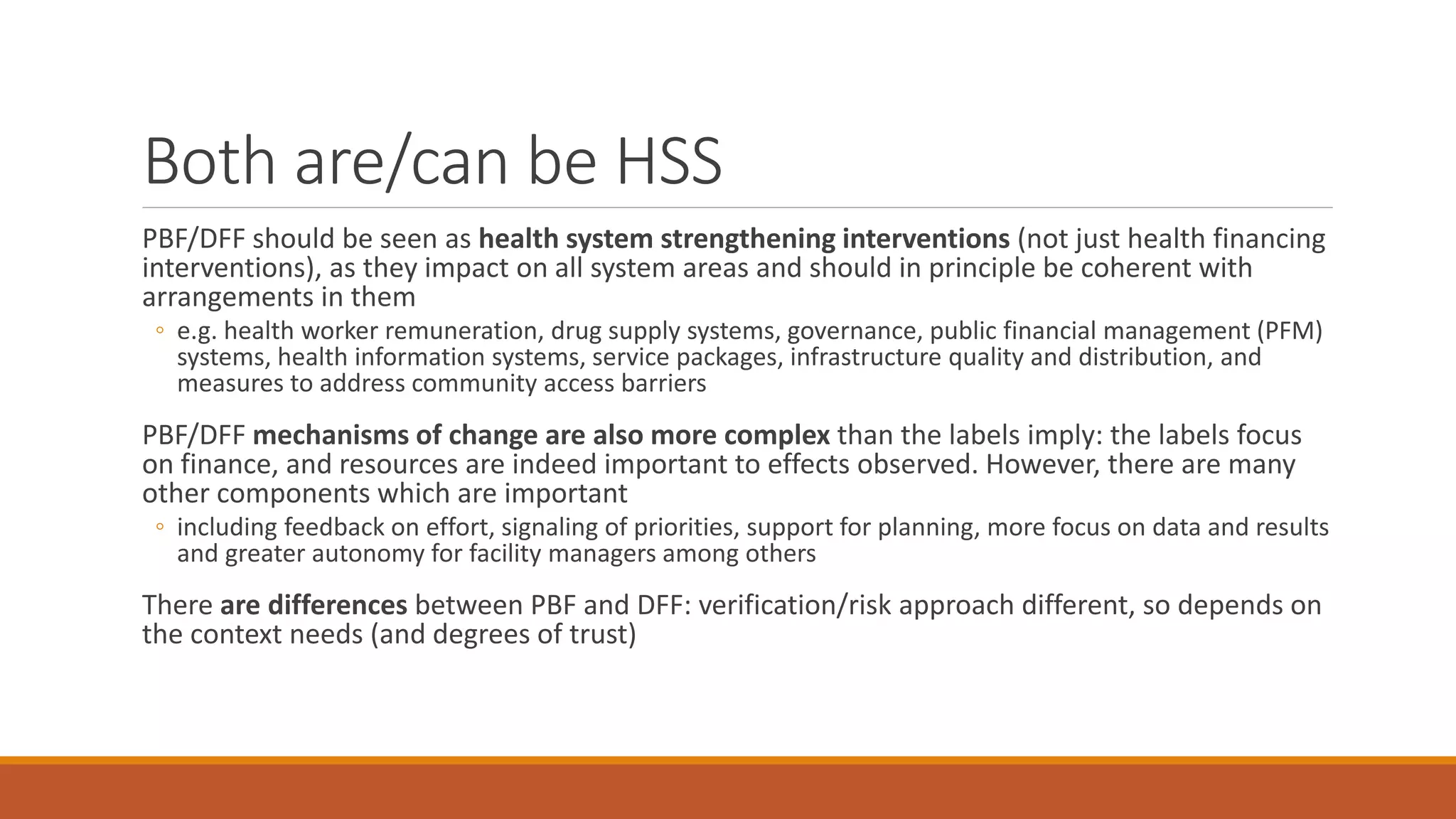 Both are/can be HSS
PBF/DFF should be seen as health system strengthening interventions (not just health financing
interventions), as they impact on all system areas and should in principle be coherent with
arrangements in them
◦ e.g. health worker remuneration, drug supply systems, governance, public financial management (PFM)
systems, health information systems, service packages, infrastructure quality and distribution, and
measures to address community access barriers
PBF/DFF mechanisms of change are also more complex than the labels imply: the labels focus
on finance, and resources are indeed important to effects observed. However, there are many
other components which are important
◦ including feedback on effort, signaling of priorities, support for planning, more focus on data and results
and greater autonomy for facility managers among others
There are differences between PBF and DFF: verification/risk approach different, so depends on
the context needs (and degrees of trust)
 