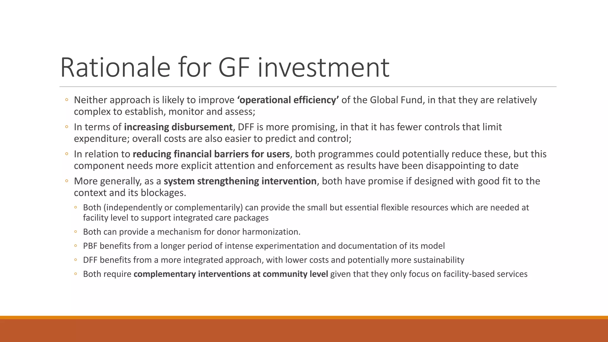 Rationale for GF investment
◦ Neither approach is likely to improve ‘operational efficiency’ of the Global Fund, in that they are relatively
complex to establish, monitor and assess;
◦ In terms of increasing disbursement, DFF is more promising, in that it has fewer controls that limit
expenditure; overall costs are also easier to predict and control;
◦ In relation to reducing financial barriers for users, both programmes could potentially reduce these, but this
component needs more explicit attention and enforcement as results have been disappointing to date
◦ More generally, as a system strengthening intervention, both have promise if designed with good fit to the
context and its blockages.
◦ Both (independently or complementarily) can provide the small but essential flexible resources which are needed at
facility level to support integrated care packages
◦ Both can provide a mechanism for donor harmonization.
◦ PBF benefits from a longer period of intense experimentation and documentation of its model
◦ DFF benefits from a more integrated approach, with lower costs and potentially more sustainability
◦ Both require complementary interventions at community level given that they only focus on facility-based services
 