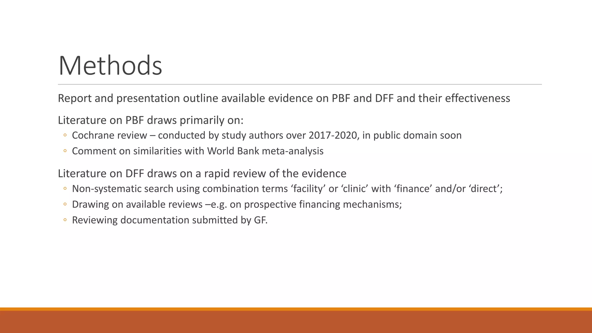 Methods
Report and presentation outline available evidence on PBF and DFF and their effectiveness
Literature on PBF draws primarily on:
◦ Cochrane review – conducted by study authors over 2017-2020, in public domain soon
◦ Comment on similarities with World Bank meta-analysis
Literature on DFF draws on a rapid review of the evidence
◦ Non-systematic search using combination terms ‘facility’ or ‘clinic’ with ‘finance’ and/or ‘direct’;
◦ Drawing on available reviews –e.g. on prospective financing mechanisms;
◦ Reviewing documentation submitted by GF.
 