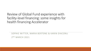 Review of Global Fund experience with
facility-level financing: some insights for
health financing Accelerator
SOPHIE WITTER, MARIA BERTONE & KARIN DIACONU
2ND MARCH 2021
 