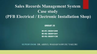 Sales Records Management System
Case study
(PFB Electrical / Electronic Installation Shop)
GROUP 10
ID #1: 08201295
ID #2: 08201241
ID #3: 08201130
SUPERVISOR: DR. ABDUL-WAHAB NAWUSU YAKUBU
 