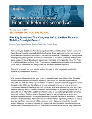 Thursday, August 19, 2010

SPOTLIGHT ON: TOO BIG TO FAIL

Five Key Questions That Congress Left to the New Financial
Stability Oversight Council
From the Patton Boggs Financial Services Public Policy Practice Group



    As the multi-year Dodd-Frank Act rulemaking phase of Financial Regulatory Reform begins, the
    Patton Boggs Financial Services Public Policy Practice Group is pleased to share with you the
    first in a series of short discussions about the major decisions that Congress left to the regulators.
    The regulatory phase provides avenues for stakeholders to share their comments and concerns
    about proposed rules and to educate regulators on the impact of their potential rules. The Patton
    Boggs Financial Services Public Policy Practice Group is well-positioned to effectively advocate
    on an array of substantive and policy issues that will come before the regulators.

    Please let us know if you have questions about this topic or other issues addressed in the
    financial regulatory reform legislation.



    With passage of legislation in the early 1990s to resolve the savings and loan crisis, Congress
    sought to eliminate the notion that no depository institution is too big or too important to be
    allowed to fail. With the collapse of private Fed-coordinated recapitalization of Long Term Capital
    Management in 1998, and the collapse of several brokerage firms and several government
    coordinated bailouts of other large financial companies, it became apparent that even a nonbank
    financial company (NBFC) could in fact be too “interconnected” or "systemically significant” to be
    allowed to fail. In Title I of the Dodd-Frank Act, Congress is again attempting to address the “too-
    big-to-fail” problem. This time around Congress has put in place a legal regime where any
    systemically significant NBFC or large bank holding company is identified in advance so it can be
    monitored and regulated by the Federal Reserve. Under the new regime any institution or product
    posing a significant systemic risk will be addressed before it poses any risk to the financial
    system. Moreover, upon the occurrence of a “grave” risk, such previously identified institutions
    can be forced to cease risky activities or face forced divestiture of one or more risky subsidiaries


1
 