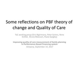 Some reflections on PBF theory of
change and Quality of Care
ToC working group (Eric Bigirimana, Peter Eerens, Rena
Eichler, Bruno Meessen, Paula Quigley)
Improving quality of care measurement of family planning
in Performance-Based Financing system
Antwerp, September 14, 2017
 