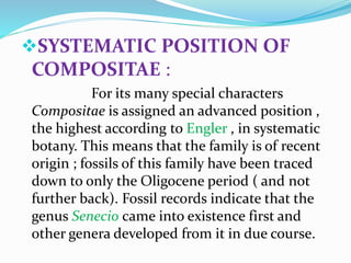 SYSTEMATIC POSITION OF
COMPOSITAE :
For its many special characters
Compositae is assigned an advanced position ,
the highest according to Engler , in systematic
botany. This means that the family is of recent
origin ; fossils of this family have been traced
down to only the Oligocene period ( and not
further back). Fossil records indicate that the
genus Senecio came into existence first and
other genera developed from it in due course.
 