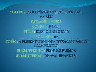 COLLEGE : COLLEGE OF AGRICULTURE , JAU ,
AMRELI
B.SC.AGRI. 1ST SEM.
COURSE : P.B.G.1.1
TITLE : ECONOMIC BOTANY
ROLL NO. : 07
TOPIC : A PRESENTATION OF ASTERACEAE FAMILY
(COMPOSITAE)
SUBMITTED TO : PROF. R.S.PARMAR
SUBMITTED BY : DHAVAL BHANDERI
 