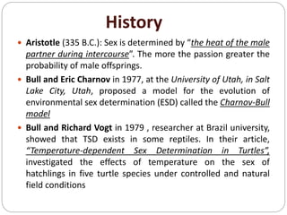 History
 Aristotle (335 B.C.): Sex is determined by “the heat of the male
partner during intercourse”. The more the passion greater the
probability of male offsprings.
 Bull and Eric Charnov in 1977, at the University of Utah, in Salt
Lake City, Utah, proposed a model for the evolution of
environmental sex determination (ESD) called the Charnov-Bull
model
 Bull and Richard Vogt in 1979 , researcher at Brazil university,
showed that TSD exists in some reptiles. In their article,
“Temperature-dependent Sex Determination in Turtles”,
investigated the effects of temperature on the sex of
hatchlings in five turtle species under controlled and natural
field conditions
 