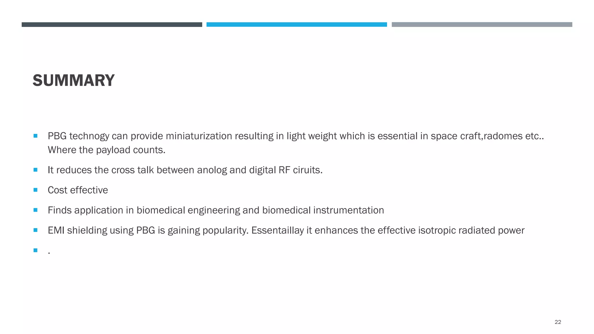 SUMMARY
 PBG technogy can provide miniaturization resulting in light weight which is essential in space craft,radomes etc..
Where the payload counts.
 It reduces the cross talk between anolog and digital RF ciruits.
 Cost effective
 Finds application in biomedical engineering and biomedical instrumentation
 EMI shielding using PBG is gaining popularity. Essentaillay it enhances the effective isotropic radiated power
 .
22
 