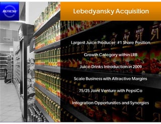 REFRESH    Lebedyansky Acquisition



          Largest Juice Producer; #1 Share Position


                Growth Category within LRB

              Juice Drinks Introduction in 2009

           Scale Business with Attractive Margins

              75/25 Joint Venture with PepsiCo


          Integration Opportunities and Synergies
 