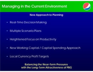 Managing in the Current Environment

                   New Approach to Planning

  • Real-Time Decision Making


  • Multiple Scenario Plans


  • Heightened Focus on Productivity


  • New Working Capital / Capital Spending Approach


  • Local Currency Profit Targets

               Balancing the Near-Term Pressures
            with the Long-Term Attractiveness of PBG
 