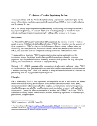 Preliminary Plan for Regulatory Review
This document sets forth the Pension Benefit Guaranty Corporation’s preliminary plan for the
review of its existing regulations, pursuant to Executive Order 13563 on Improving Regulation
and Regulatory Review.

PBGC has already begun implementing EO 13563 by reconsidering several regulations PBGC
had previously proposed. In addition, PBGC will be making changes to provide for more
extensive public participation in rulemaking by adding public hearings to its process.

Background

The Pension Benefit Guaranty Corporation (PBGC) protects the pensions of about 44 million
people in about 29,000 private defined benefit plans. PBGC pays benefits when the sponsors of
those plans cannot. PBGC receives no funds from general tax revenues. All operations are
financed by insurance premiums, investment income, assets from pension plans trusteed by
PBGC, and recoveries from the companies formerly responsible for the trusteed plans.

To carry out these functions, PBGC issues regulations interpreting such matters as the
termination process for defined benefit plans, establishment of procedures for premium
payments, reporting and disclosure of actions by plans and their sponsors that may affect plan
liability, and assessment and collection of employer liability.1

On April 1, 2011, PBGC requested public comments on developing its preliminary plan. PBGC
received comments from four organizations representing employers or pension professionals and
a pension consulting firm.2 PBGC will continue to accept additional comments as it finalizes its
preliminary plan and engages in the regulatory review.

Principles

PBGC makes every effort to issue regulations that implement the law in ways that do not impede
the maintenance of existing defined benefit plans or the establishment of new plans. PBGC
attempts to minimize administrative burdens on plans and participants, improve transparency,
simplify filing, provide relief for small businesses, and assist plans to comply with applicable
requirements. Despite the inherent complexity of pensions and of PBGC’s activities, PBGC is
committed to issuing simple, understandable, flexible, and timely regulations to help employers,
practitioners, and participants.


1
    PBGC’s regulations are in 29 CFR Chapter XL.
2
  The Request is posted at http://www.pbgc.gov/Documents/2011-7805.pdf. Comments received to date are posted
on PBGC’s Web site at http://www.pbgc.gov/Documents/reducing-regulatory-burden-comments(5).pdf. Any
additional comments will be posted as they are received.
 
