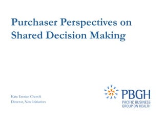 Purchaser Perspectives on
Shared Decision Making




Kate Eresian Chenok
Director, New Initiatives
 