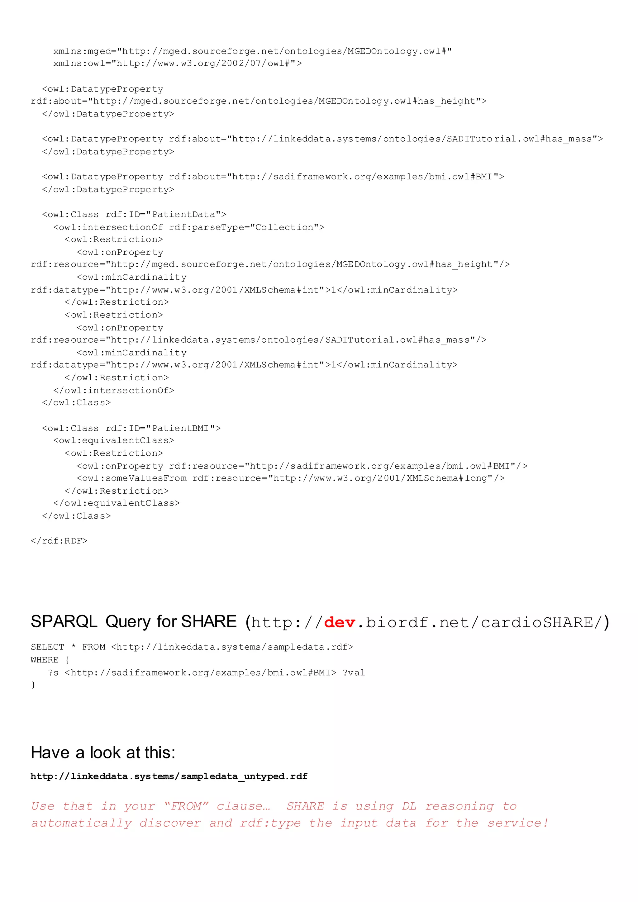 xmlns:mged="http://mged.sourceforge.net/ontologies/MGEDOntology.owl#"
xmlns:owl="http://www.w3.org/2002/07/owl#">
<owl:DatatypeProperty
rdf:about="http://mged.sourceforge.net/ontologies/MGEDOntology.owl#has_height">
</owl:DatatypeProperty>
<owl:DatatypeProperty rdf:about="http://linkeddata.systems/ontologies/SADITuto rial.owl#has_mass">
</owl:DatatypeProperty>
<owl:DatatypeProperty rdf:about="http://sadiframework.org/examples/bmi.owl#BMI">
</owl:DatatypeProperty>
<owl:Class rdf:ID="PatientData">
<owl:intersectionOf rdf:parseType="Collection">
<owl:Restriction>
<owl:onProperty
rdf:resource="http://mged.sourceforge.net/ontologies/MGEDOntology.owl#has_height"/>
<owl:minCardinality
rdf:datatype="http://www.w3.org/2001/XMLSchema#int">1</owl:minCardinality>
</owl:Restriction>
<owl:Restriction>
<owl:onProperty
rdf:resource="http://linkeddata.systems/ontologies/SADITutorial.owl#has_mass"/>
<owl:minCardinality
rdf:datatype="http://www.w3.org/2001/XMLSchema#int">1</owl:minCardinality>
</owl:Restriction>
</owl:intersectionOf>
</owl:Class>
<owl:Class rdf:ID="PatientBMI">
<owl:equivalentClass>
<owl:Restriction>
<owl:onProperty rdf:resource="http://sadiframework.org/examples/bmi.owl#BMI"/>
<owl:someValuesFrom rdf:resource="http://www.w3.org/2001/XMLSchema#long"/>
</owl:Restriction>
</owl:equivalentClass>
</owl:Class>
</rdf:RDF>
SPARQL Query for SHARE (http://dev.biordf.net/cardioSHARE/)
SELECT * FROM <http://linkeddata.systems/sampledata.rdf>
WHERE {
?s <http://sadiframework.org/examples/bmi.owl#BMI> ?val
}
Have a look at this:
http://linkeddata.systems/sampledata_untyped.rdf
Use that in your “FROM” clause… SHARE is using DL reasoning to
automatically discover and rdf:type the input data for the service!
 