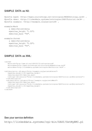 SAMPLE DATA as N3:
@prefix mged: <http://mged.sourceforge.net/ontologies/MGEDOntology.owl#> .
@prefix demo: <http://linkeddata.systems/ontologies/SADITutorial.owl#> .
@prefix example: <http://example.org/patients#> .
example:Mark
a demo:PatientData;
mged:has_height "1.93";
demo:has_mass "96".
example:Jerven
a demo:PatientData;
mged:has_height "2.00";
demo:has_mass "85".
SAMPLE DATA as XML:
<rdf:RDF
xmlns:rdf="http://www.w3.org/1999/02/22-rdf-syntax-ns#"
xmlns:mged="http://mged.sourceforge.net/ontologies/MGEDOntology.owl#"
xmlns:demo="http://linkeddata.systems/ontologies/SADITutorial.owl#" >
<rdf:Description rdf:about="http://example.org/patients#Jerven">
<mged:has_height>2.00</mged:has_height>
<demo:has_mass>85</demo:has_mass>
<rdf:type rdf:resource="http://linkeddata.systems/ontologies/SADITutorial.owl#PatientData"/>
</rdf:Description>
<rdf:Description rdf:about="http://example.org/patients#Mark">
<demo:has_mass>96</demo:has_mass>
<rdf:type rdf:resource="http://linkeddata.systems/ontologies/SADITutorial.owl#PatientData"/>
<mged:has_height>1.93</mged:has_height>
</rdf:Description>
</rdf:RDF>
See your service definition
http://linkeddata.systems/cgi-bin/SADI/GetMyBMI.pl
 