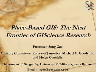 Place-Based GIS: The Next
Frontier of GIScience Research
Presenter: Song Gao
Advisory Committee: Krzysztof Janowicz, Michael F. Goodchild,
and Helen Couclelis
Department of Geography, University of California, Santa Barbara
Email： sgao@geog.ucsb.edu
 