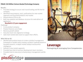 Client: $53 Million Venture Backed Technology Company
Results: .
• Provided strategy to secure next round funding and life line for
company
• Identified new products, built justifications for new market
segments and launched products into market.
• Placed interim CTO on site
• Built new website and database structure for web-deliver of
application
Resulted in 2.5 year engagement
Challenge:
• A one product company
• Product features out of date
• Revenue growth stalled
• Executive team non-aligned on strategy
• Sales team lacked sales tools to support their efforts.
What did we do:
• Worked with product teams to create a product management
framework in tandem with creating a product roadmap based on
founded research, in-depth market analysis and business
intelligence .
• Defined 2 new market segments
• Provided two interim business development team members
• Provided Interim executive to lead product management and Biz
Dev
Leverage
Reimagining & Leveraging Core Competencies
 