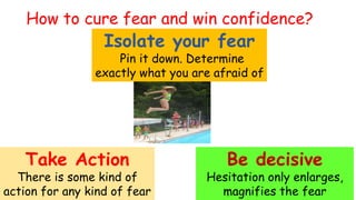 Isolate your fear
Pin it down. Determine
exactly what you are afraid of
Take Action
There is some kind of
action for any kind of fear
Be decisive
Hesitation only enlarges,
magnifies the fear
How to cure fear and win confidence?
 