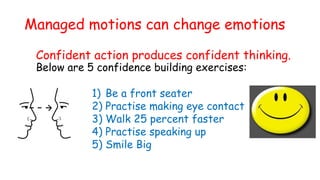 Managed motions can change emotions
Confident action produces confident thinking.
Below are 5 confidence building exercises:
1) Be a front seater
2) Practise making eye contact
3) Walk 25 percent faster
4) Practise speaking up
5) Smile Big
 