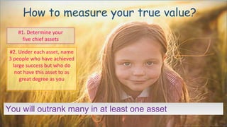 #1. Determine your
five chief assets
You will outrank many in at least one asset
#2. Under each asset, name
3 people who have achieved
large success but who do
not have this asset to as
great degree as you
How to measure your true value?
 