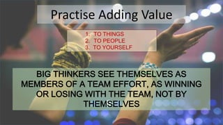 Practise Adding Value
1. TO THINGS
2. TO PEOPLE
3. TO YOURSELF
BIG THINKERS SEE THEMSELVES AS
MEMBERS OF A TEAM EFFORT, AS WINNING
OR LOSING WITH THE TEAM, NOT BY
THEMSELVES
 