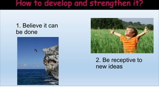 How to develop and strengthen it?
1. Believe it can
be done
2. Be receptive to
new ideas
 