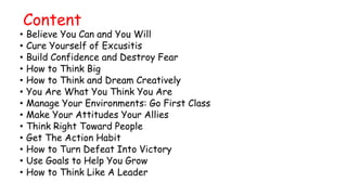 Content
• Believe You Can and You Will
• Cure Yourself of Excusitis
• Build Confidence and Destroy Fear
• How to Think Big
• How to Think and Dream Creatively
• You Are What You Think You Are
• Manage Your Environments: Go First Class
• Make Your Attitudes Your Allies
• Think Right Toward People
• Get The Action Habit
• How to Turn Defeat Into Victory
• Use Goals to Help You Grow
• How to Think Like A Leader
 