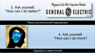 3. Ask yourself,
"How can I do better?"
4. Ask yourself,
"How can I do more?
There is no limit to self-improvement
Capacity is a state of mind
 