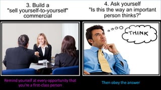 3. Build a
"sell yourself-to-yourself"
commercial
Remind yourself at every opportunity that
you're a first-class person
4. Ask yourself
"Is this the way an important
person thinks?"
Then obey the answer
 