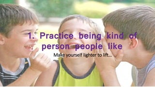 1. Practice being kind of
person people like
Make yourself lighter to lift…
 