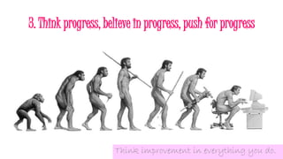 3. Think progress, believe in progress, push for progress
Think improvement in everything you do.
 