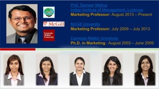 Prof. Sameer Mathur
Indian Institute of Management, Lucknow
Marketing Professor: August 2013 – Present
McGill University
Marketing Professor: July 2009 – July 2013
Carnegie Mellon University
Ph.D. in Marketing : August 2003 – June 2009
G
 