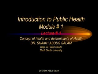 Dr.Shaikh Abdus Salam
Introduction to Public Health
Module # 1
Lecture # 1
Concept of health and determinants of Health
DR. SHAIKH ABDUS SALAM
Dept. of Public Health
North South University
 