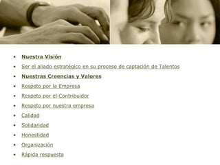 •   Nuestra Visión
•   Ser el aliado estratégico en su proceso de captación de Talentos

•   Nuestras Creencias y Valores

•   Respeto por la Empresa

•   Respeto por el Contribuidor

•   Respeto por nuestra empresa

•   Calidad
•   Solidaridad

•   Honestidad

•   Organización

•   Rápida respuesta
 