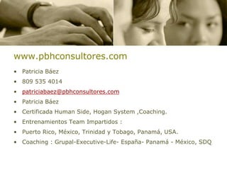www.pbhconsultores.com
• Patricia Báez
• 809 535 4014
• patriciabaez@pbhconsultores.com
• Patricia Báez
• Certificada Human Side, Hogan System ,Coaching.
• Entrenamientos Team Impartidos :
• Puerto Rico, México, Trinidad y Tobago, Panamá, USA.
• Coaching : Grupal-Executive-Life- España- Panamá - México, SDQ
 