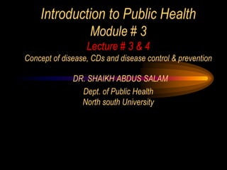 Introduction to Public Health
Module # 3
Lecture # 3 & 4
Concept of disease, CDs and disease control & prevention
DR. SHAIKH ABDUS SALAM
Dept. of Public Health
North south University
 