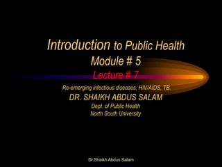 Dr.Shaikh Abdus Salam
Introduction to Public Health
Module # 5
Lecture # 7
Re-emerging infectious diseases, HIV/AIDS, TB.
DR. SHAIKH ABDUS SALAM
Dept. of Public Health
North South University
 