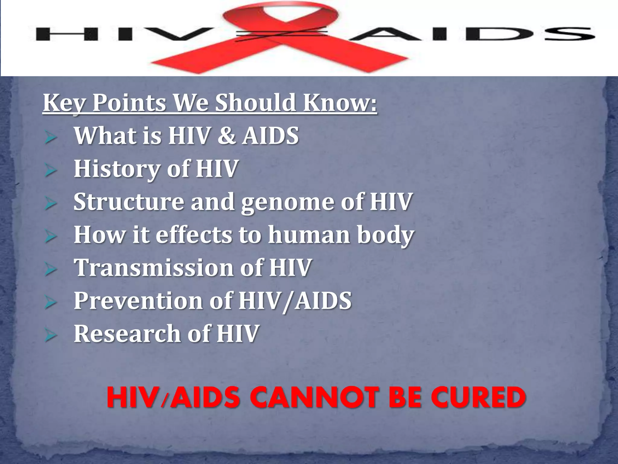 Key Points We Should Know:
 What is HIV & AIDS
 History of HIV
 Structure and genome of HIV
 How it effects to human body
 Transmission of HIV
 Prevention of HIV/AIDS
 Research of HIV
HIV/AIDS CANNOT BE CURED
 