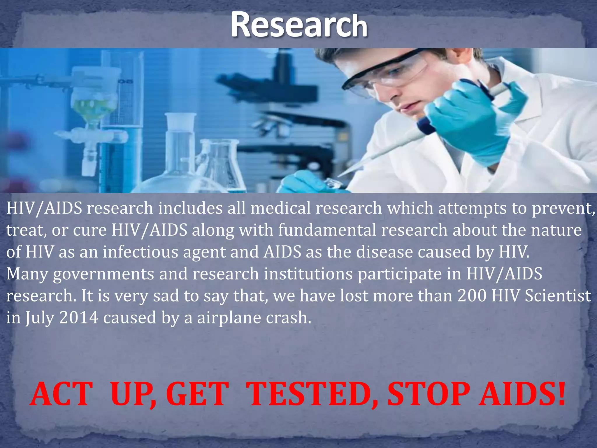 HIV/AIDS research includes all medical research which attempts to prevent,
treat, or cure HIV/AIDS along with fundamental research about the nature
of HIV as an infectious agent and AIDS as the disease caused by HIV.
Many governments and research institutions participate in HIV/AIDS
research. It is very sad to say that, we have lost more than 200 HIV Scientist
in July 2014 caused by a airplane crash.
ACT UP, GET TESTED, STOP AIDS!
 