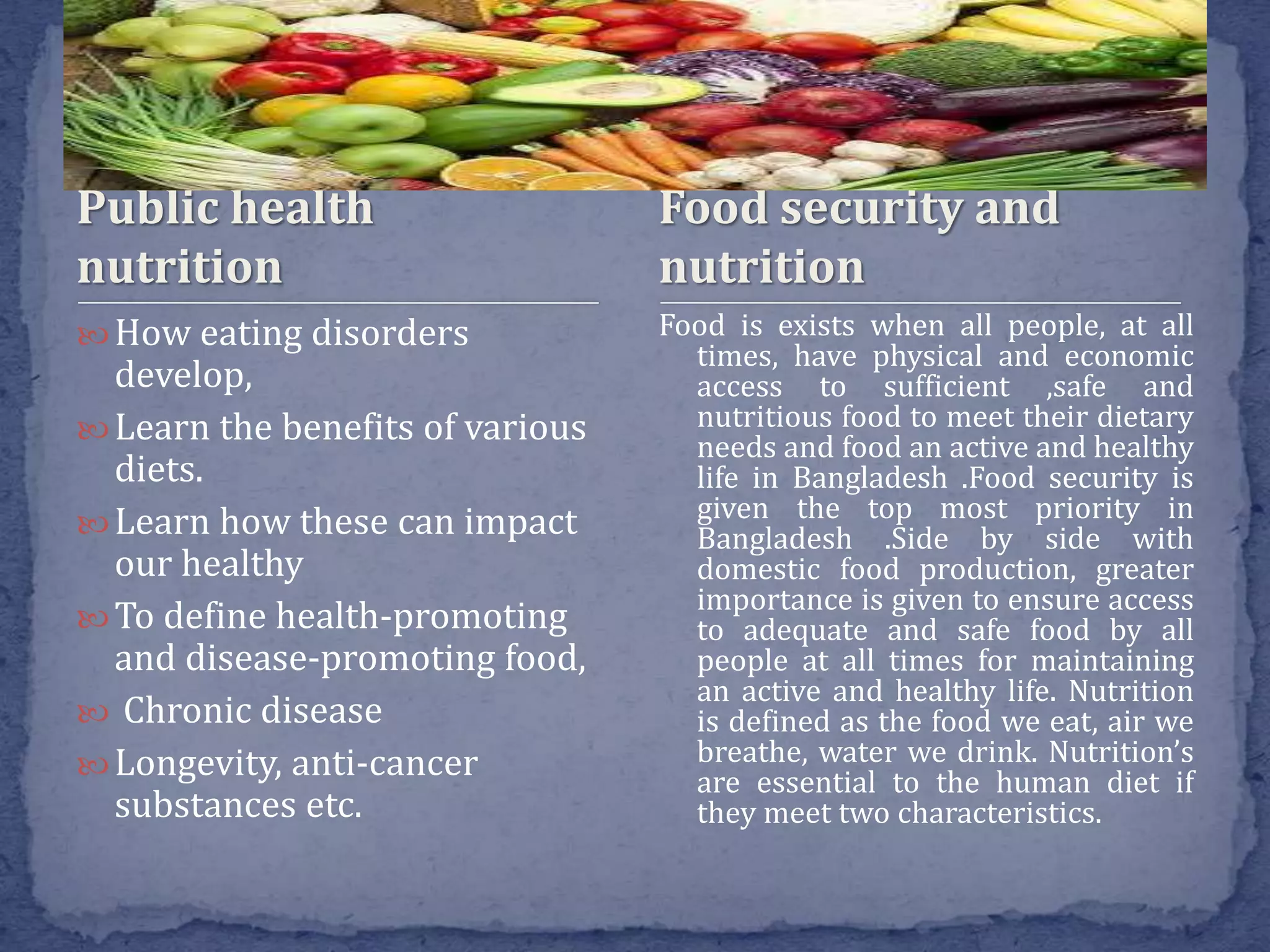 Public health
nutrition
 How eating disorders
develop,
 Learn the benefits of various
diets.
 Learn how these can impact
our healthy
 To define health-promoting
and disease-promoting food,
 Chronic disease
 Longevity, anti-cancer
substances etc.
Food is exists when all people, at all
times, have physical and economic
access to sufficient ,safe and
nutritious food to meet their dietary
needs and food an active and healthy
life in Bangladesh .Food security is
given the top most priority in
Bangladesh .Side by side with
domestic food production, greater
importance is given to ensure access
to adequate and safe food by all
people at all times for maintaining
an active and healthy life. Nutrition
is defined as the food we eat, air we
breathe, water we drink. Nutrition’s
are essential to the human diet if
they meet two characteristics.
Food security and
nutrition
 