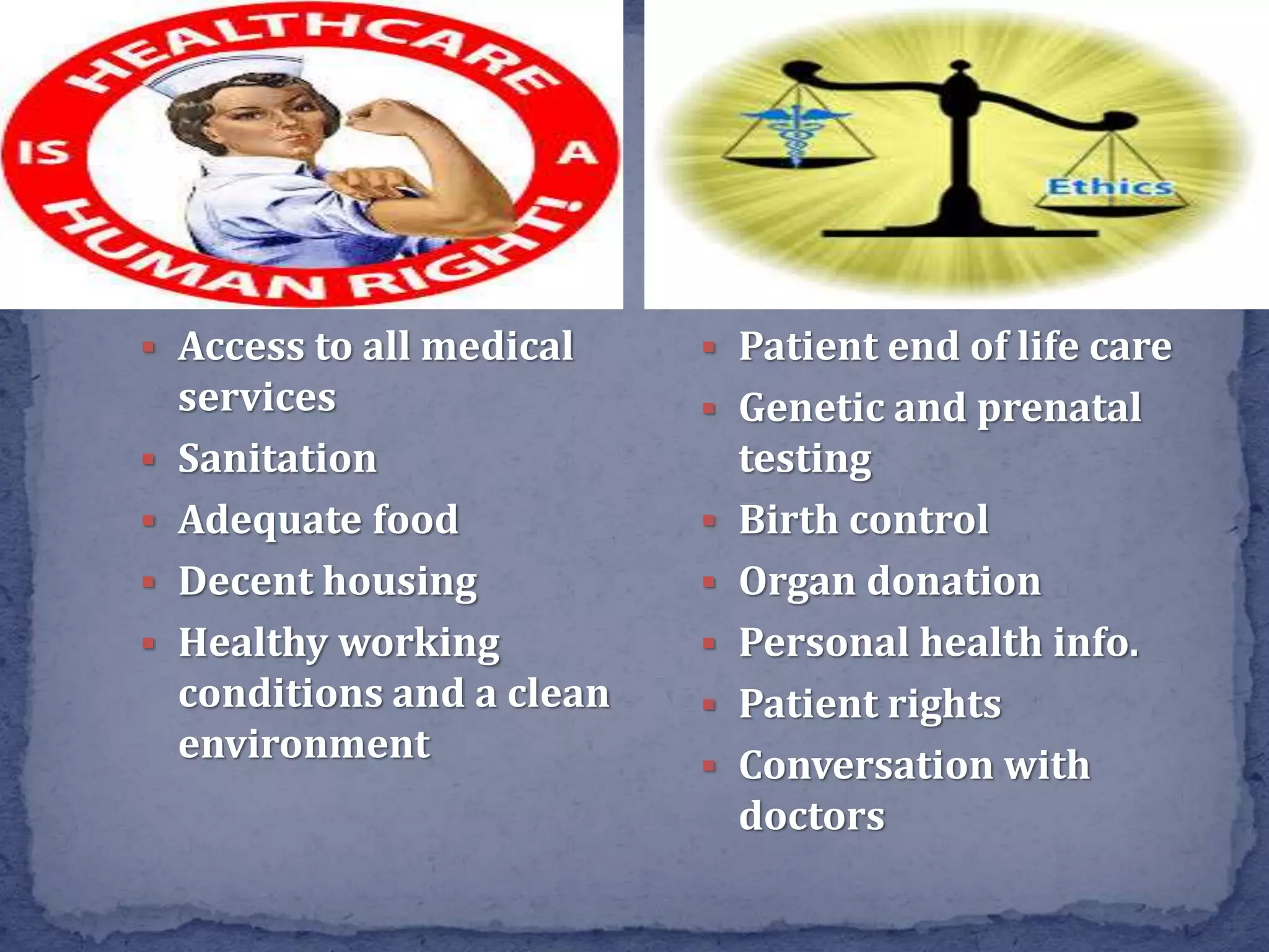  Access to all medical
services
 Sanitation
 Adequate food
 Decent housing
 Healthy working
conditions and a clean
environment
 Patient end of life care
 Genetic and prenatal
testing
 Birth control
 Organ donation
 Personal health info.
 Patient rights
 Conversation with
doctors
 