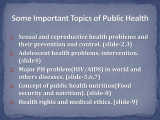 1. Sexual and reproductive health problems and
their prevention and control. (slide-2,3)
2. Adolescent health problems, intervention.
(slide4)
3. Major PH problem(HIV/AIDS) in world and
others diseases. (slide-5,6,7)
4. Concept of public health nutrition(Food
security and nutrition). (slide-8)
5. Health rights and medical ethics. (slide-9)
 