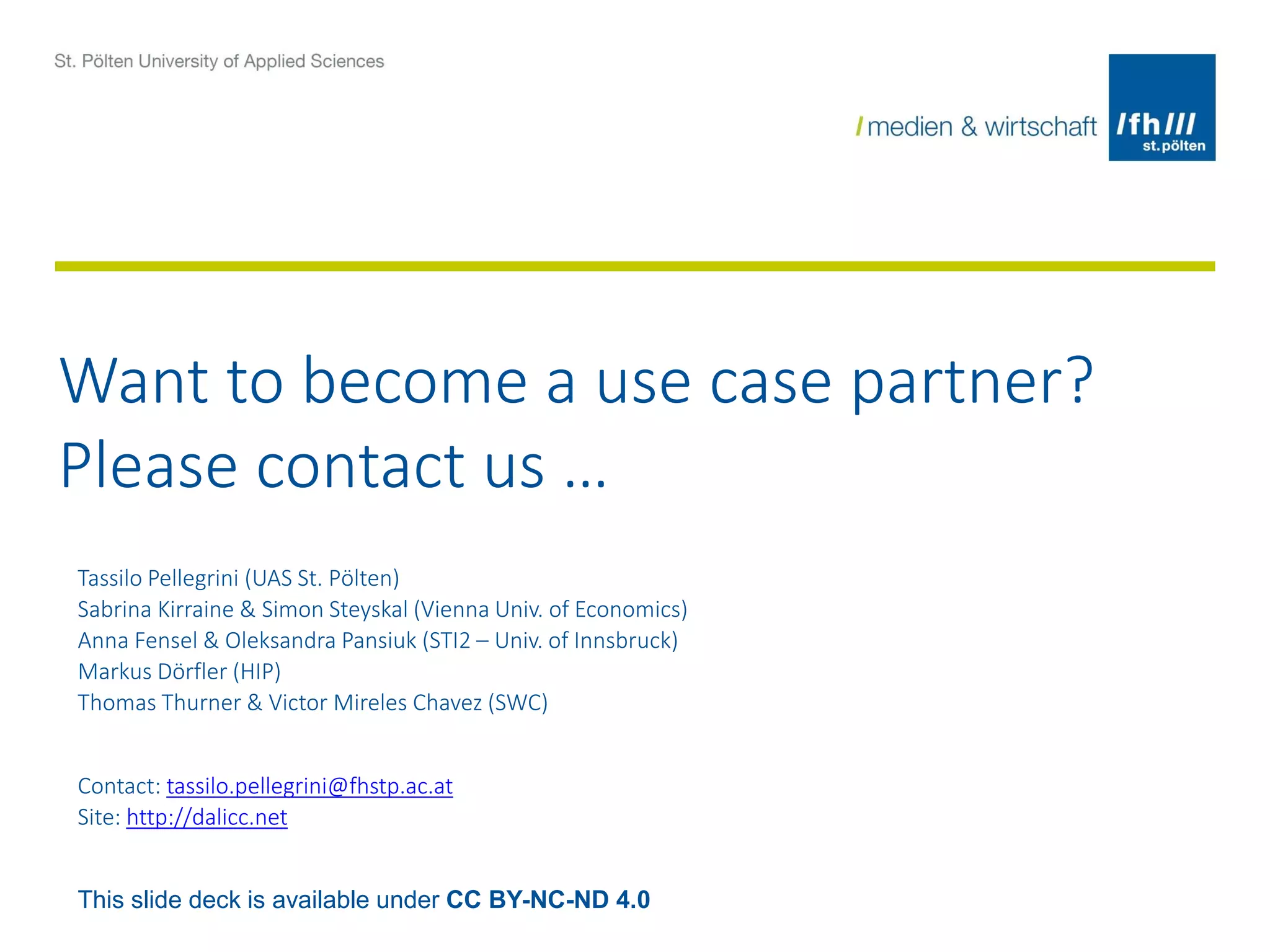 Want to become a use case partner?
Please contact us …
Tassilo Pellegrini (UAS St. Pölten)
Sabrina Kirraine & Simon Steyskal (Vienna Univ. of Economics)
Anna Fensel & Oleksandra Pansiuk (STI2 – Univ. of Innsbruck)
Markus Dörfler (HIP)
Thomas Thurner & Victor Mireles Chavez (SWC)
Contact: tassilo.pellegrini@fhstp.ac.at
Site: http://dalicc.net
This slide deck is available under CC BY-NC-ND 4.0
 