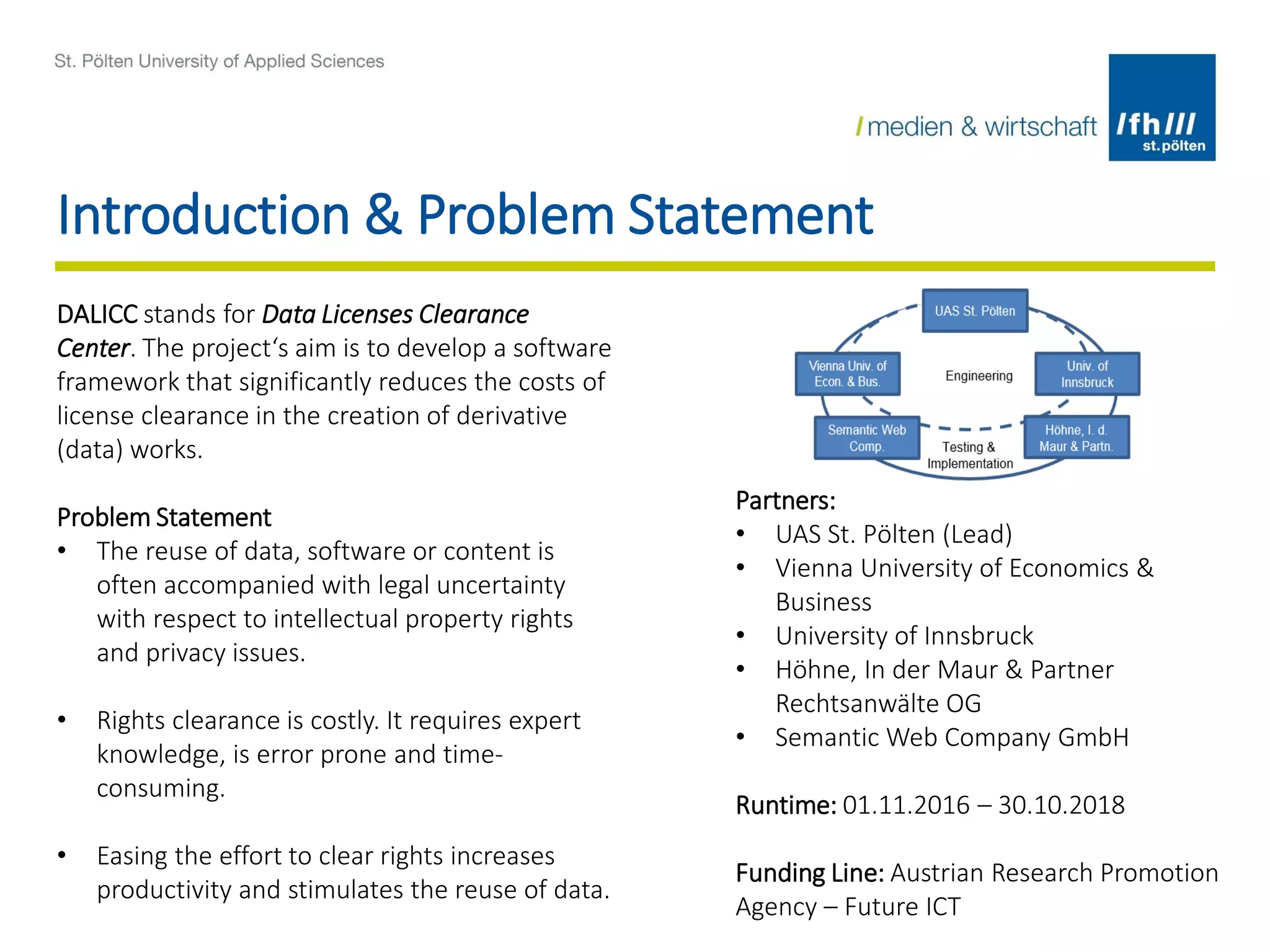 Introduction & Problem Statement
DALICC stands for Data Licenses Clearance
Center. The project‘s aim is to develop a software
framework that significantly reduces the costs of
license clearance in the creation of derivative
(data) works.
Problem Statement
• The reuse of data, software or content is
often accompanied with legal uncertainty
with respect to intellectual property rights
and privacy issues.
• Rights clearance is costly. It requires expert
knowledge, is error prone and time-
consuming.
• Easing the effort to clear rights increases
productivity and stimulates the reuse of data.
Partners:
• UAS St. Pölten (Lead)
• Vienna University of Economics &
Business
• University of Innsbruck
• Höhne, In der Maur & Partner
Rechtsanwälte OG
• Semantic Web Company GmbH
Runtime: 01.11.2016 – 30.10.2018
Funding Line: Austrian Research Promotion
Agency – Future ICT
 