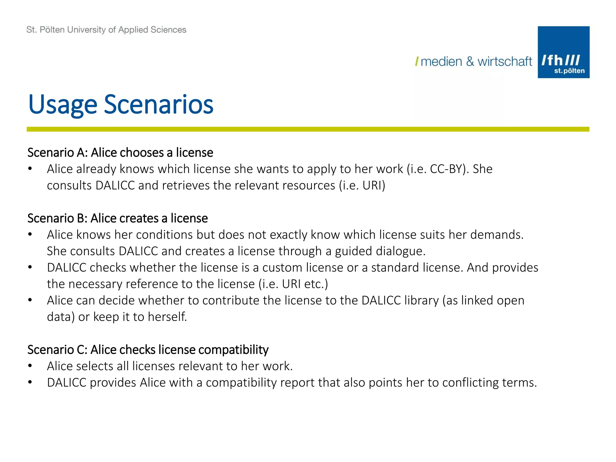 Usage Scenarios
Scenario A: Alice chooses a license
• Alice already knows which license she wants to apply to her work (i.e. CC-BY). She
consults DALICC and retrieves the relevant resources (i.e. URI)
Scenario B: Alice creates a license
• Alice knows her conditions but does not exactly know which license suits her demands.
She consults DALICC and creates a license through a guided dialogue.
• DALICC checks whether the license is a custom license or a standard license. And provides
the necessary reference to the license (i.e. URI etc.)
• Alice can decide whether to contribute the license to the DALICC library (as linked open
data) or keep it to herself.
Scenario C: Alice checks license compatibility
• Alice selects all licenses relevant to her work.
• DALICC provides Alice with a compatibility report that also points her to conflicting terms.
 
